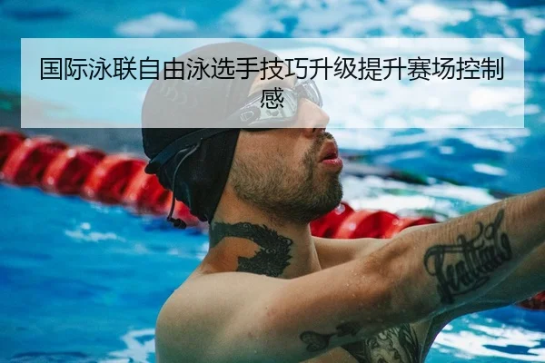 国际泳联自由泳选手技巧升级提升赛场控制感